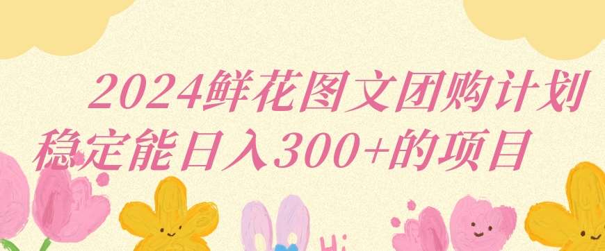 2024鲜花图文团购计划小白能稳定每日收入三位数的项目【揭秘】-云深网创社