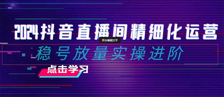 （8258期）2024抖音直播间精细化运营：稳号放量实操进阶 选品/排品/起号/小店随心…-云深网创社