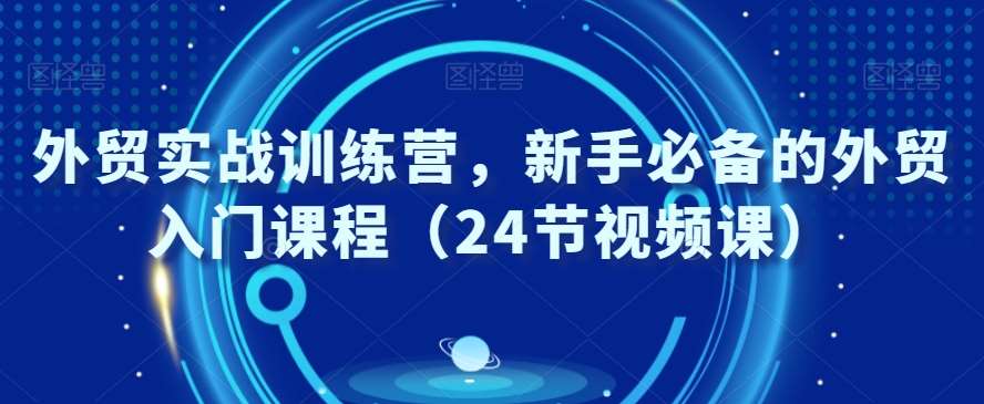 外贸实战训练营，新手必备的外贸入门课程（24节视频课）-云深网创社