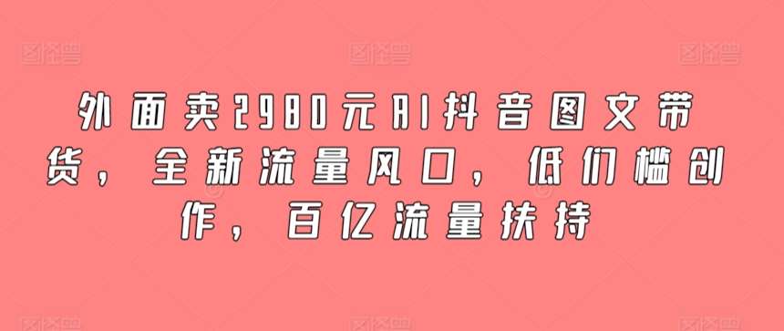 外面卖2980元AI抖音图文带货，全新流量风口，低们槛创作，百亿流量扶持-云深网创社