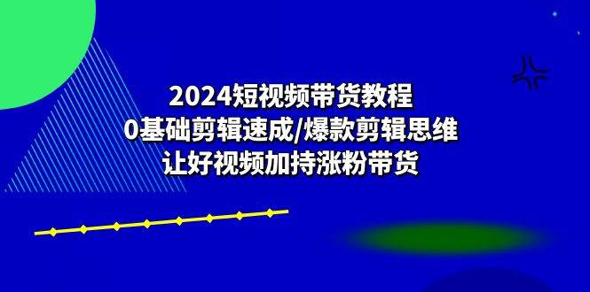 2024短视频带货教程：0基础剪辑速成/爆款剪辑思维/让好视频加持涨粉带货-云深网创社