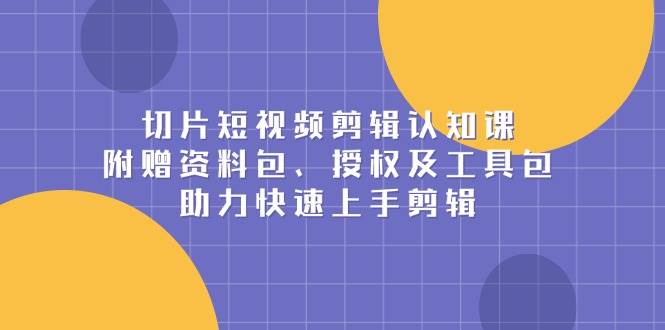 （13888期）切片短视频剪辑认知课，附赠资料包、授权及工具包，助力快速上手剪辑-云深网创社
