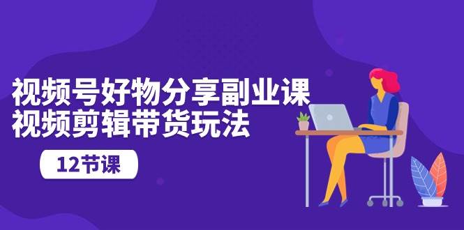 （10316期）视频号好物分享副业课，视频剪辑带货玩法（12节课）-云深网创社
