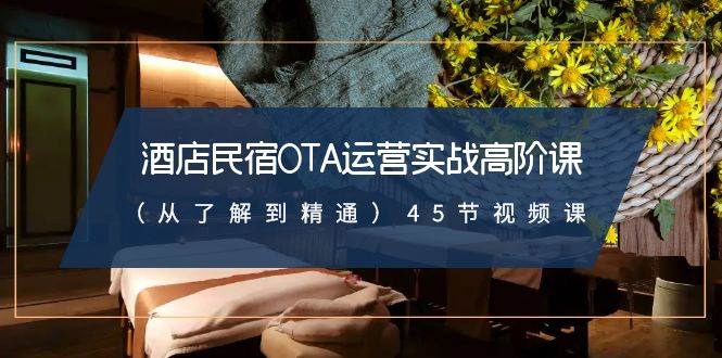酒店民宿OTA运营实战高阶课（从了解到精通）45节视频课-云深网创社