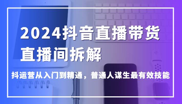 2024抖音直播带货直播间拆解，抖运营从入门到精通，普通人谋生最有效技能-云深网创社