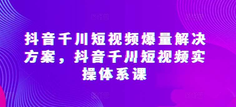 抖音千川短视频爆量解决方案，抖音千川短视频实操体系课-云深网创社