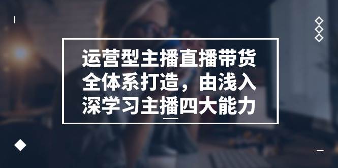运营型主播直播带货全体系打造，由浅入深学习主播四大能力（9节）-云深网创社