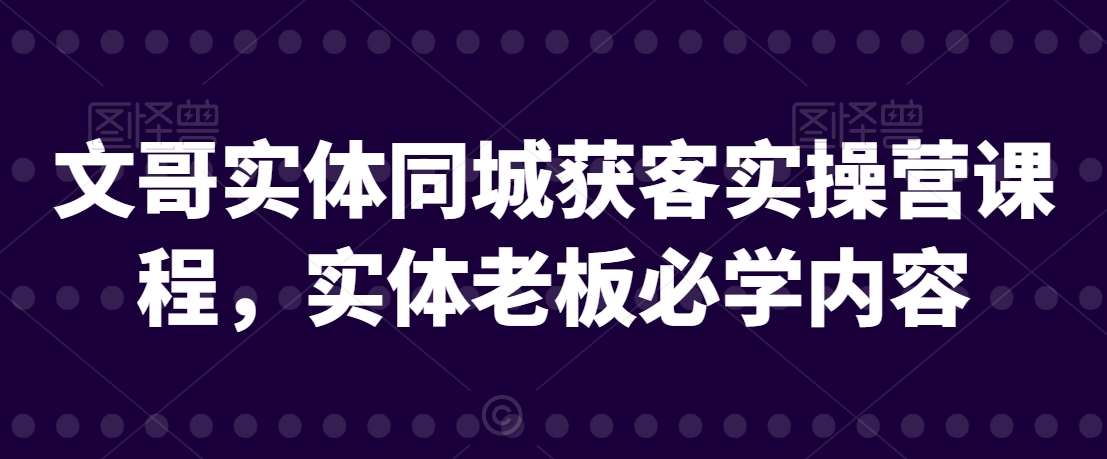 文哥实体同城获客实操营课程，实体老板必学内容-云深网创社
