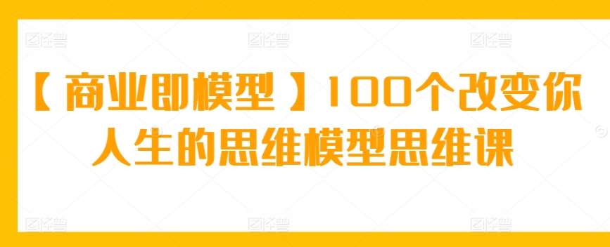 【商业即模型】100个改变你人生的思维模型思维课-云深网创社