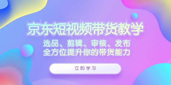 京东短视频带货教学：选品、剪辑、审核、发布，全方位提升你的带货能力-云深网创社