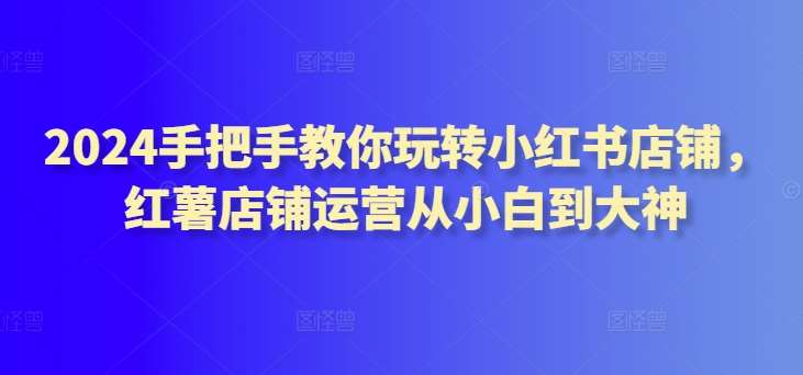 2024手把手教你玩转小红书店铺，红薯店铺运营从小白到大神-云深网创社