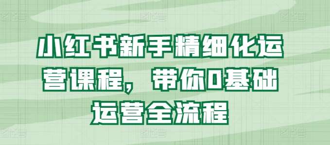小红书新手精细化运营课程，带你0基础运营全流程-云深网创社