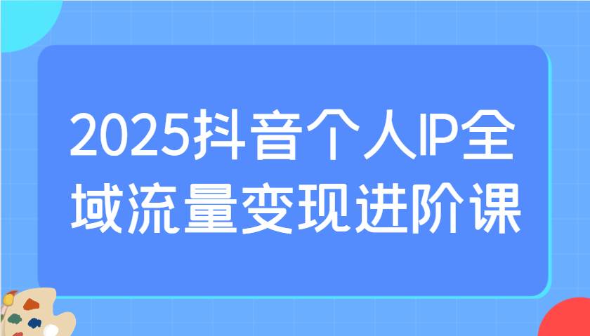 2025抖音个人IP全域流量变现进阶课：选爆品、抖音付费投流、千川投流实操及优化等-云深网创社