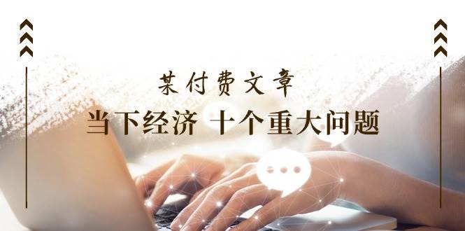 （11707期）某付费文章《当下经济 十个重大问题》覆盖了大家关心的全部经济类话题-云深网创社