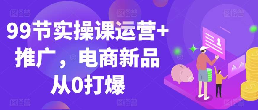 99节实操课运营+推广，电商新品从0打爆-云深网创社