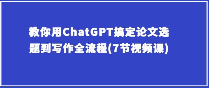 教你用ChatGPT搞定论文选题到写作全流程(7节视频课)-云深网创社