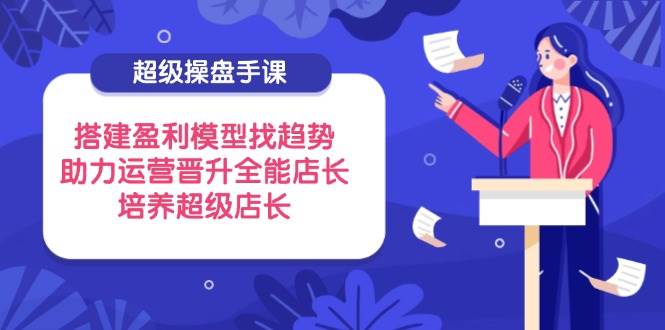 （14431期）超级操盘手课，搭建盈利模型找趋势，助力运营晋升全能店长，培养超级店长-云深网创社