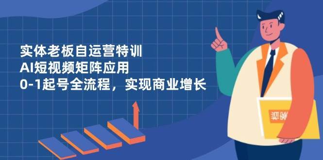 实体老板自运营特训，AI短视频矩阵应用，0-1起号全流程，实现商业增长-云深网创社