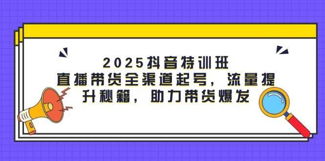 2025抖音特训班：直播带货全渠道起号，流量提升秘籍，助力带货爆发-云深网创社