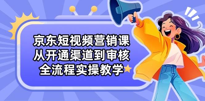 （14464期）京东短视频营销课：从开通渠道到审核，全流程实操教学-云深网创社