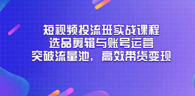 （14868期）短视频投流班实战课程，选品剪辑与账号运营，突破流量池，高效带货变现-云深网创社