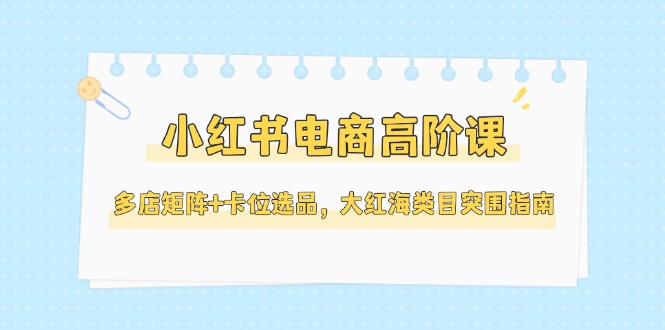 （14940期）小红书电商高阶课，多店矩阵+卡位选品，大红海类目突围指南（更新5月）-云深网创社
