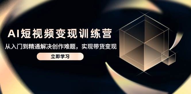 AI短视频变现训练营，从入门到精通解决创作难题，实现带货变现-云深网创社