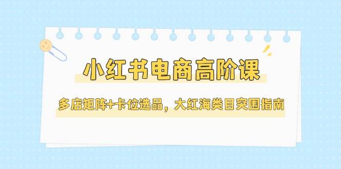 小红书电商高阶课，多店矩阵+卡位选品，大红海类目突围指南（更新5月）-云深网创社