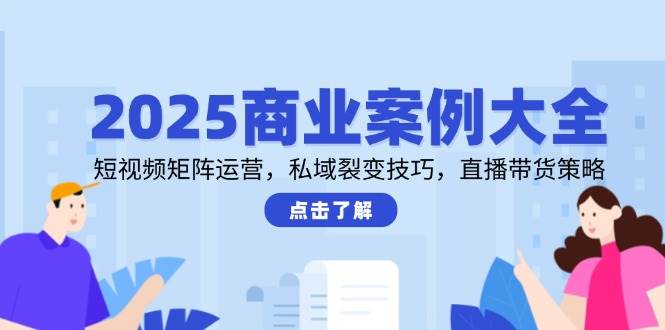 2025商业案例大全，短视频矩阵运营，私域裂变技巧，直播带货策略-云深网创社