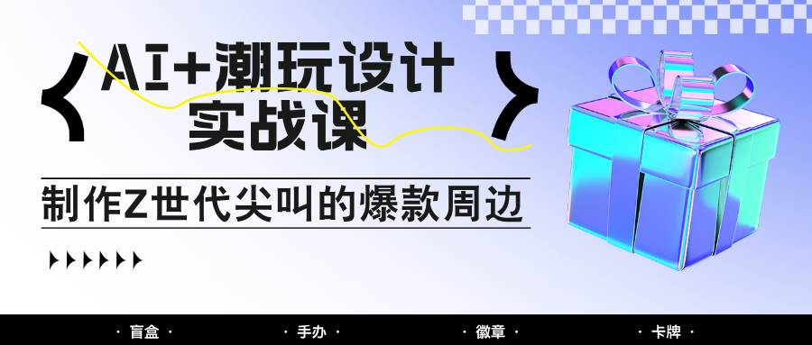 AI+潮玩设计实战课：手把手教你制作Z世代尖叫的爆款周边，自媒体人必学印钞术！-云深网创社