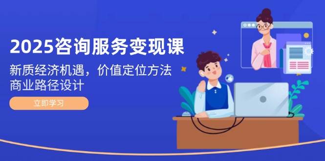 2025咨询服务变现课：新质经济机遇，价值定位方法，商业路径设计-云深网创社
