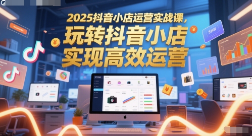 2025抖音小店运营实战课，玩转抖音小店，实现高效运营-云深网创社
