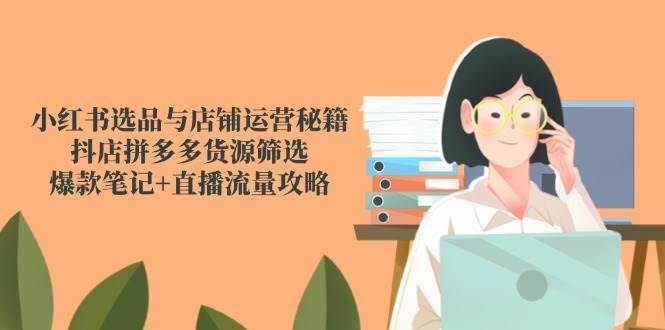 小红书选品与店铺运营秘籍，抖店拼多多货源筛选，爆款笔记+直播流量攻略-云深网创社