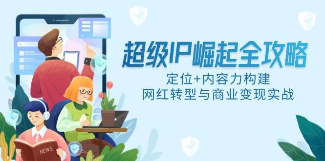 （14818期）超级IP崛起全攻略，定位+内容力构建，网红转型与商业变现实战-云深网创社