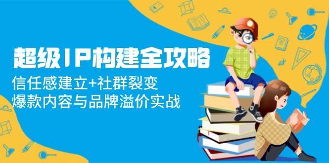 超级IP构建全攻略：信任感建立+社群裂变，爆款内容与品牌溢价实战-云深网创社