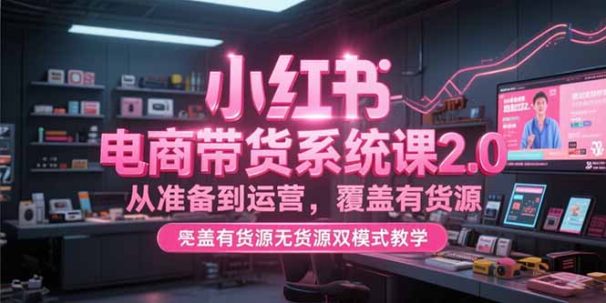 （15258期）小红书电商带货系统课2.0，从准备到运营，覆盖有货源无货源双模式教学-云深网创社