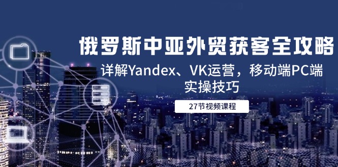 （14959期）俄罗斯中亚外贸获客全攻略，详解Yandex、VK运营，移动端PC端实操技巧-云深网创社