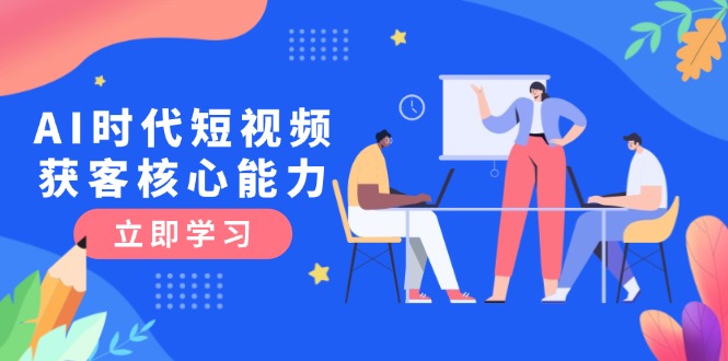 （15066期）AI时代短视频获客核心课程，三大必备技能解析，认知升级关键要点-云深网创社