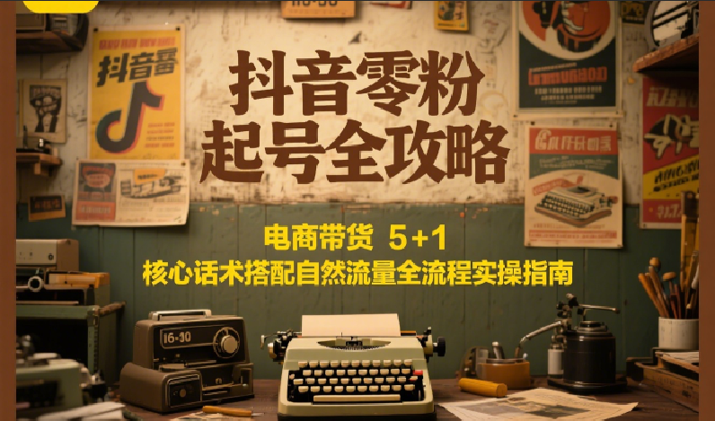 抖音零粉起号全攻略：电商带货 5+1 核心话术搭配自然流量全流程实操指南-云深网创社
