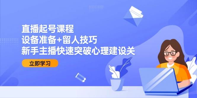 直播起号课程：设备准备+留人技巧，新手主播快速突破心理建设关-云深网创社