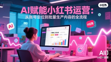 AI 赋能小红书运营：从账号定位到批量生产内容的全流程-云深网创社