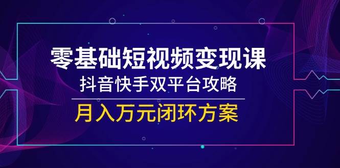 零基础短视频变现课，抖音快手双平台攻略，月入万元闭环方案-云深网创社