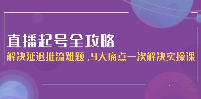 直播起号全攻略：解决延迟推流难题，9大痛点一次解决实操课-云深网创社