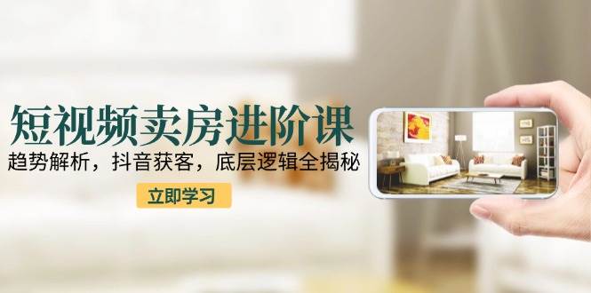 短视频卖房进阶课：趋势解析，抖音获客，底层逻辑全揭秘-云深网创社