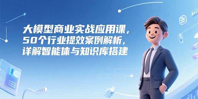 （15274期）大模型商业实战应用课，50个行业提效案例解析，详解智能体与知识库搭建-云深网创社