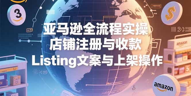 （15349期）亚马逊全流程实操，店铺注册与收款，Listing文案与上架操作-云深网创社
