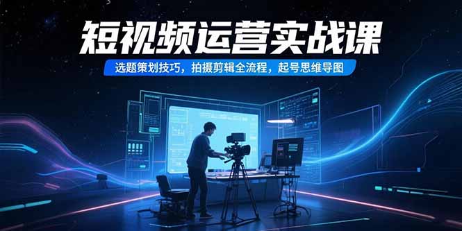 （15375期）短视频运营实战课，选题策划技巧，拍摄剪辑全流程，起号思维导图-云深网创社
