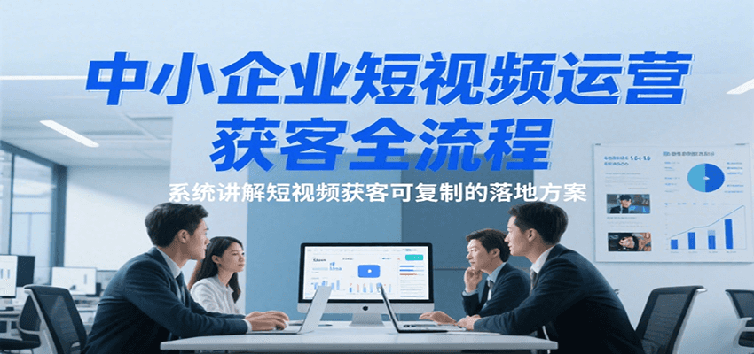 中小企业短视频运营获客全流程，系统讲解短视频获客可复制的落地方案-云深网创社