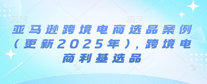 亚马逊跨境电商选品案例(更新2025年7月)，跨境电商利基选品-云深网创社