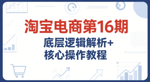 淘宝电商第16期，底层逻辑解析+核心操作教程，运营、推广提升能力的必学课程+配套资料-云深网创社